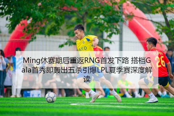 Ming休赛期后重返RNG首发下路 搭档Gala首秀即轰出五杀引爆LPL夏季赛深度解读